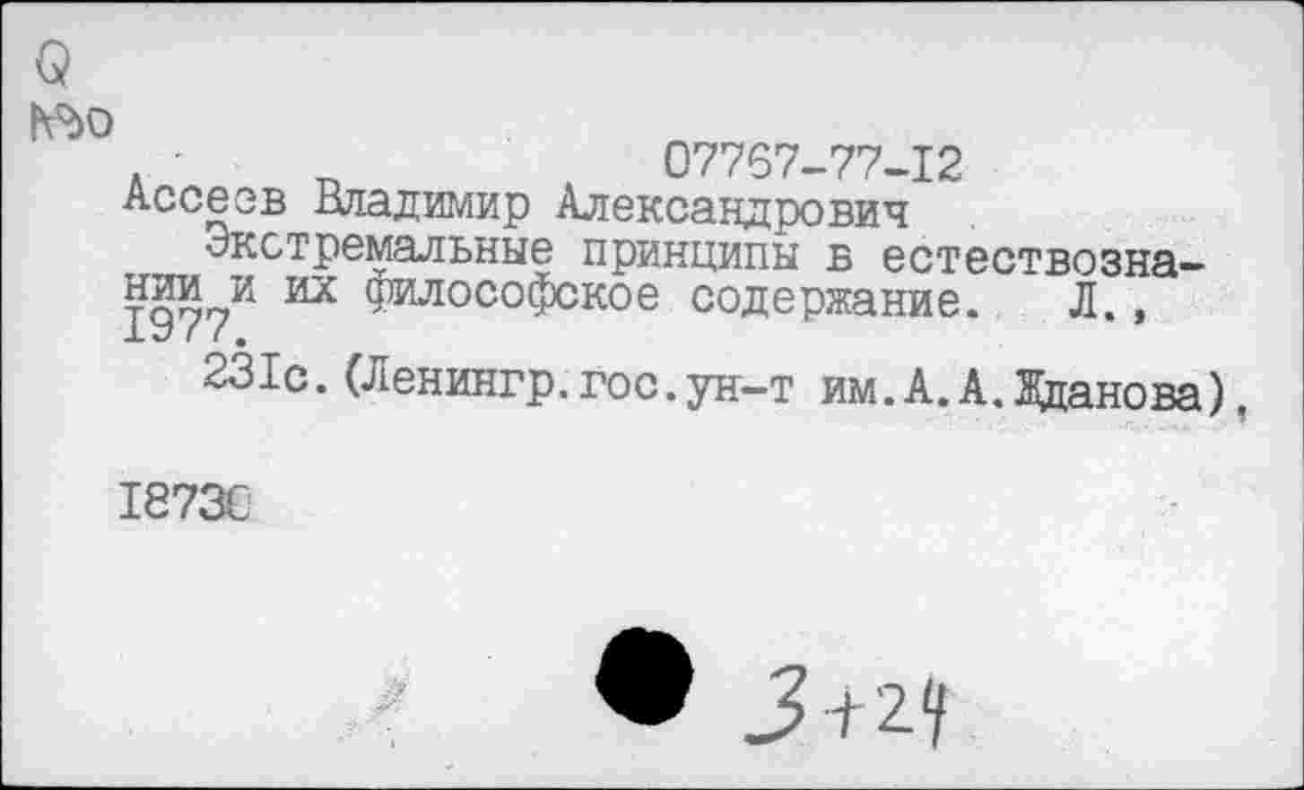 ﻿№0
. -	„	07767-77-12
Ассеев Владимир Александрович
Экстремальные принципы в естествознании и их философское содержание. Л., X *7 / ( е
231с.(Ленингр.гос.ун-т им.А.А.Жданова)
18730